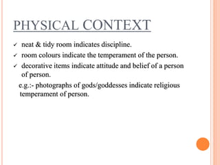 PHYSICAL CONTEXT
 neat & tidy room indicates discipline.
 room colours indicate the temperament of the person.
 decorative items indicate attitude and belief of a person
of person.
e.g.:- photographs of gods/goddesses indicate religious
temperament of person.
 