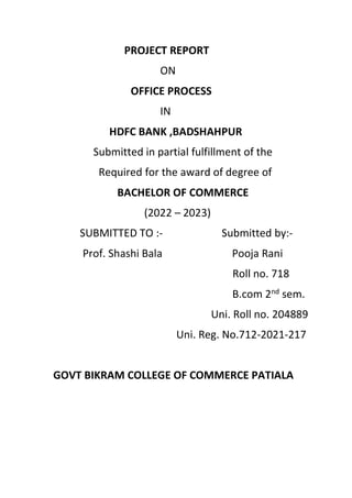 PROJECT REPORT
ON
OFFICE PROCESS
IN
HDFC BANK ,BADSHAHPUR
Submitted in partial fulfillment of the
Required for the award of degree of
BACHELOR OF COMMERCE
(2022 – 2023)
SUBMITTED TO :- Submitted by:-
Prof. Shashi Bala Pooja Rani
Roll no. 718
B.com 2nd
sem.
Uni. Roll no. 204889
Uni. Reg. No.712-2021-217
GOVT BIKRAM COLLEGE OF COMMERCE PATIALA
 