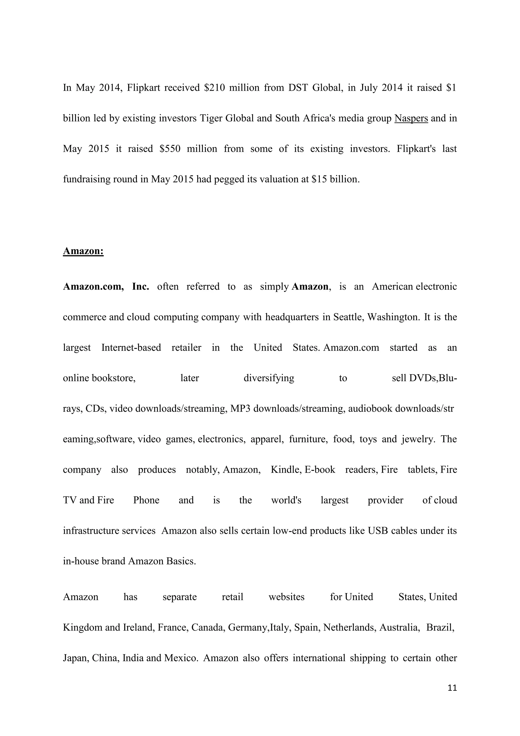 11
In May 2014, Flipkart received $210 million from DST Global, in July 2014 it raised $1
billion led by existing investors Tiger Global and South Africa's media group Naspers and in
May 2015 it raised $550 million from some of its existing investors. Flipkart's last
fundraising round in May 2015 had pegged its valuation at $15 billion.
Amazon:
Amazon.com, Inc. often referred to as simply Amazon, is an American electronic
commerce and cloud computing company with headquarters in Seattle, Washington. It is the
largest Internet-based retailer in the United States. Amazon.com started as an
online bookstore, later diversifying to sell DVDs,Blu-
rays, CDs, video downloads/streaming, MP3 downloads/streaming, audiobook downloads/str
eaming,software, video games, electronics, apparel, furniture, food, toys and jewelry. The
company also produces notably, Amazon, Kindle, E-book readers, Fire tablets, Fire
TV and Fire Phone and is the world's largest provider of cloud
infrastructure services Amazon also sells certain low-end products like USB cables under its
in-house brand Amazon Basics.
Amazon has separate retail websites for United States, United
Kingdom and Ireland, France, Canada, Germany,Italy, Spain, Netherlands, Australia, Brazil,
Japan, China, India and Mexico. Amazon also offers international shipping to certain other
 