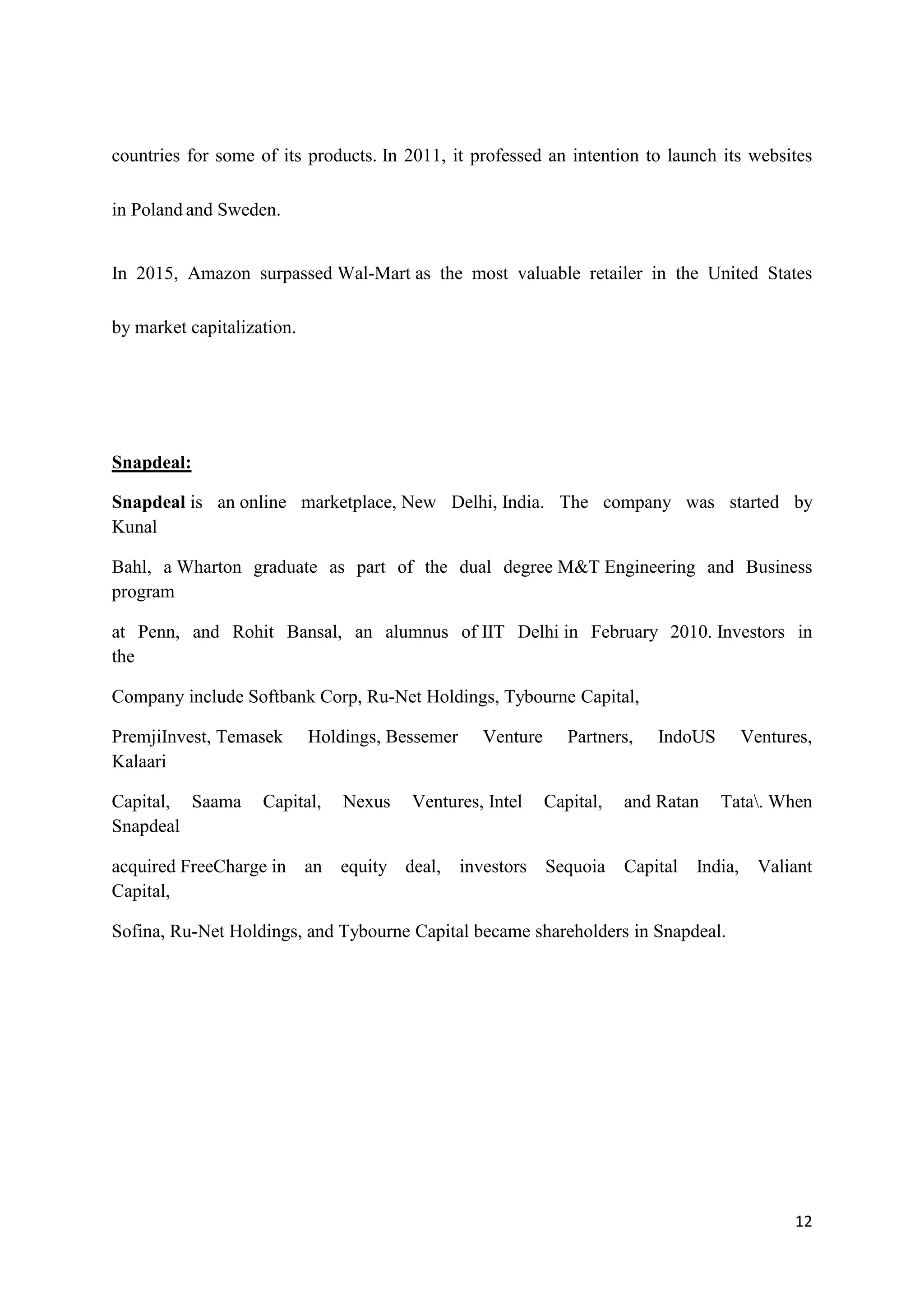 12
countries for some of its products. In 2011, it professed an intention to launch its websites
in Poland and Sweden.
In 2015, Amazon surpassed Wal-Mart as the most valuable retailer in the United States
by market capitalization.
Snapdeal:
Snapdeal is an online marketplace, New Delhi, India. The company was started by
Kunal
Bahl, a Wharton graduate as part of the dual degree M&T Engineering and Business
program
at Penn, and Rohit Bansal, an alumnus of IIT Delhi in February 2010. Investors in
the
Company include Softbank Corp, Ru-Net Holdings, Tybourne Capital,
PremjiInvest, Temasek Holdings, Bessemer Venture Partners, IndoUS Ventures,
Kalaari
Capital, Saama Capital, Nexus Ventures, Intel Capital, and Ratan Tata. When
Snapdeal
acquired FreeCharge in an equity deal, investors Sequoia Capital India, Valiant
Capital,
Sofina, Ru-Net Holdings, and Tybourne Capital became shareholders in Snapdeal.
 