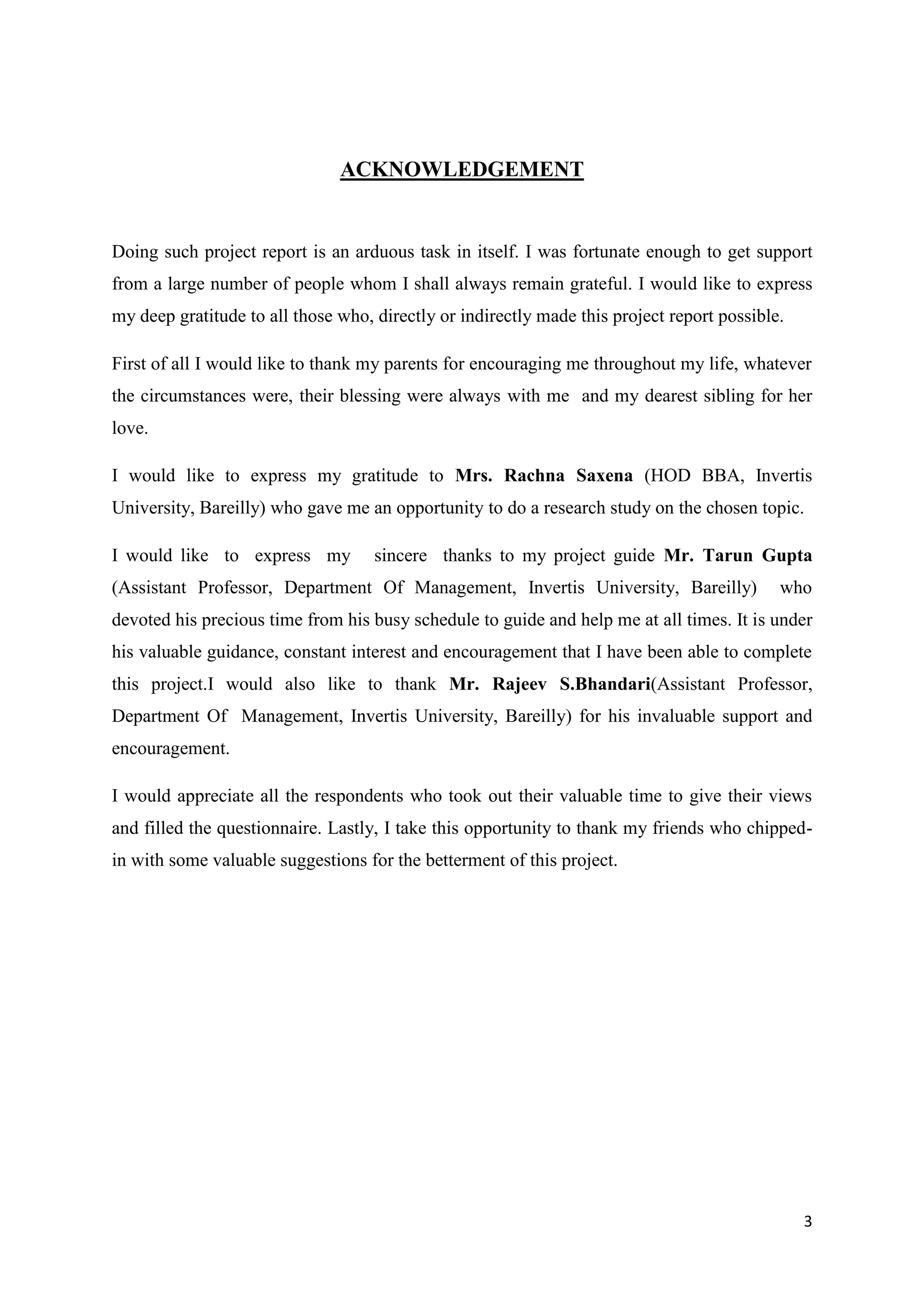 3
ACKNOWLEDGEMENT
Doing such project report is an arduous task in itself. I was fortunate enough to get support
from a large number of people whom I shall always remain grateful. I would like to express
my deep gratitude to all those who, directly or indirectly made this project report possible.
First of all I would like to thank my parents for encouraging me throughout my life, whatever
the circumstances were, their blessing were always with me and my dearest sibling for her
love.
I would like to express my gratitude to Mrs. Rachna Saxena (HOD BBA, Invertis
University, Bareilly) who gave me an opportunity to do a research study on the chosen topic.
I would like to express my sincere thanks to my project guide Mr. Tarun Gupta
(Assistant Professor, Department Of Management, Invertis University, Bareilly) who
devoted his precious time from his busy schedule to guide and help me at all times. It is under
his valuable guidance, constant interest and encouragement that I have been able to complete
this project.I would also like to thank Mr. Rajeev S.Bhandari(Assistant Professor,
Department Of Management, Invertis University, Bareilly) for his invaluable support and
encouragement.
I would appreciate all the respondents who took out their valuable time to give their views
and filled the questionnaire. Lastly, I take this opportunity to thank my friends who chipped-
in with some valuable suggestions for the betterment of this project.
 