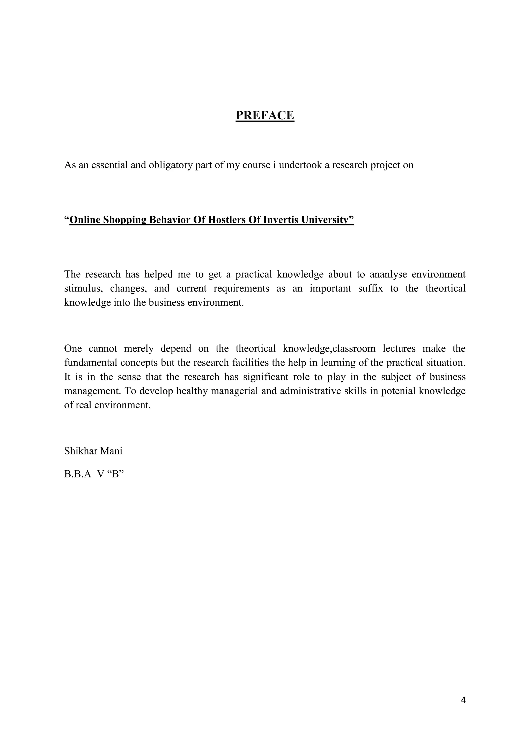 4
PREFACE
As an essential and obligatory part of my course i undertook a research project on
“Online Shopping Behavior Of Hostlers Of Invertis University”
The research has helped me to get a practical knowledge about to ananlyse environment
stimulus, changes, and current requirements as an important suffix to the theortical
knowledge into the business environment.
One cannot merely depend on the theortical knowledge,classroom lectures make the
fundamental concepts but the research facilities the help in learning of the practical situation.
It is in the sense that the research has significant role to play in the subject of business
management. To develop healthy managerial and administrative skills in potenial knowledge
of real environment.
Shikhar Mani
B.B.A V “B”
 