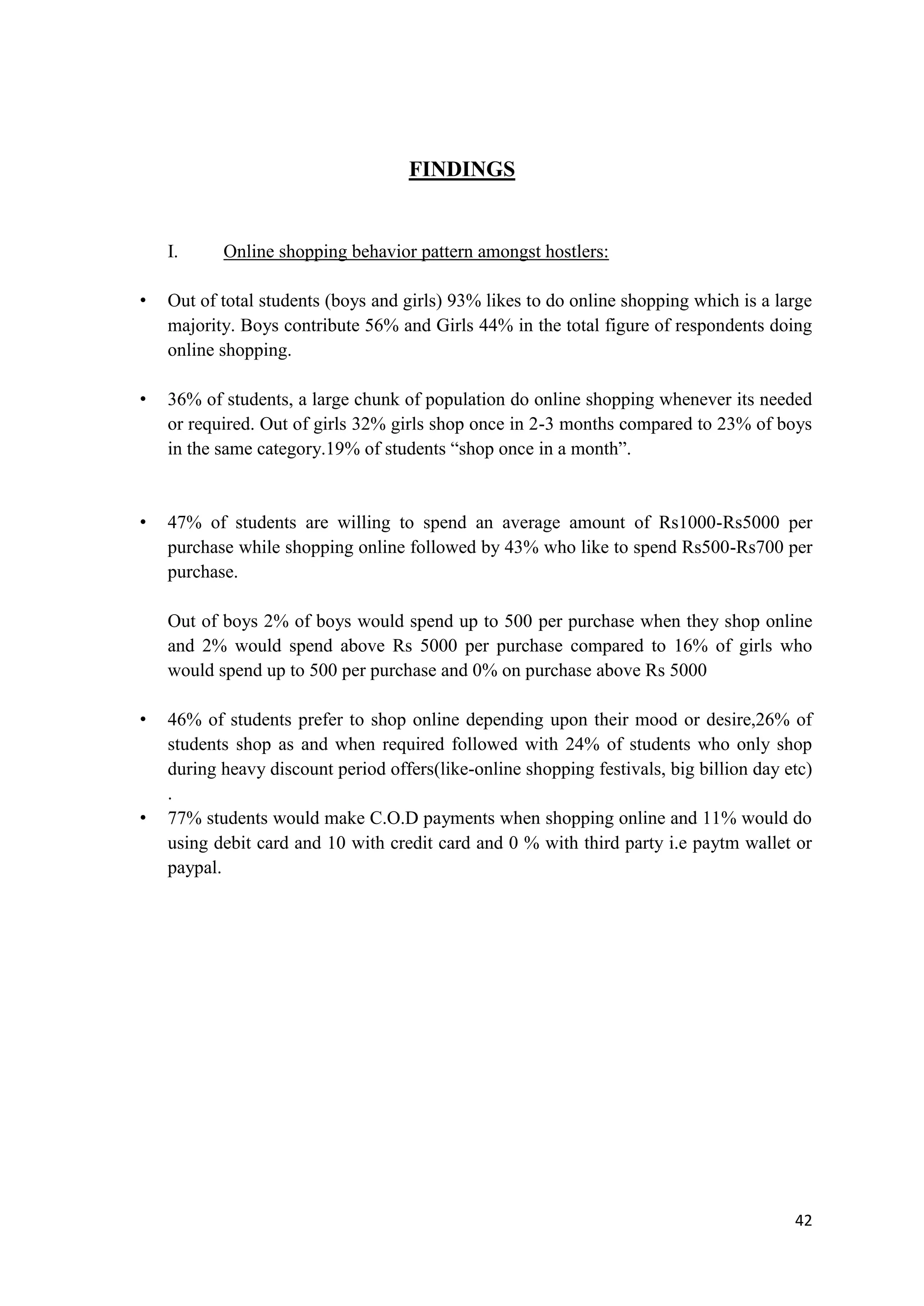 42
FINDINGS
I. Online shopping behavior pattern amongst hostlers:
• Out of total students (boys and girls) 93% likes to do online shopping which is a large
majority. Boys contribute 56% and Girls 44% in the total figure of respondents doing
online shopping.
• 36% of students, a large chunk of population do online shopping whenever its needed
or required. Out of girls 32% girls shop once in 2-3 months compared to 23% of boys
in the same category.19% of students “shop once in a month”.
• 47% of students are willing to spend an average amount of Rs1000-Rs5000 per
purchase while shopping online followed by 43% who like to spend Rs500-Rs700 per
purchase.
Out of boys 2% of boys would spend up to 500 per purchase when they shop online
and 2% would spend above Rs 5000 per purchase compared to 16% of girls who
would spend up to 500 per purchase and 0% on purchase above Rs 5000
• 46% of students prefer to shop online depending upon their mood or desire,26% of
students shop as and when required followed with 24% of students who only shop
during heavy discount period offers(like-online shopping festivals, big billion day etc)
.
• 77% students would make C.O.D payments when shopping online and 11% would do
using debit card and 10 with credit card and 0 % with third party i.e paytm wallet or
paypal.
 