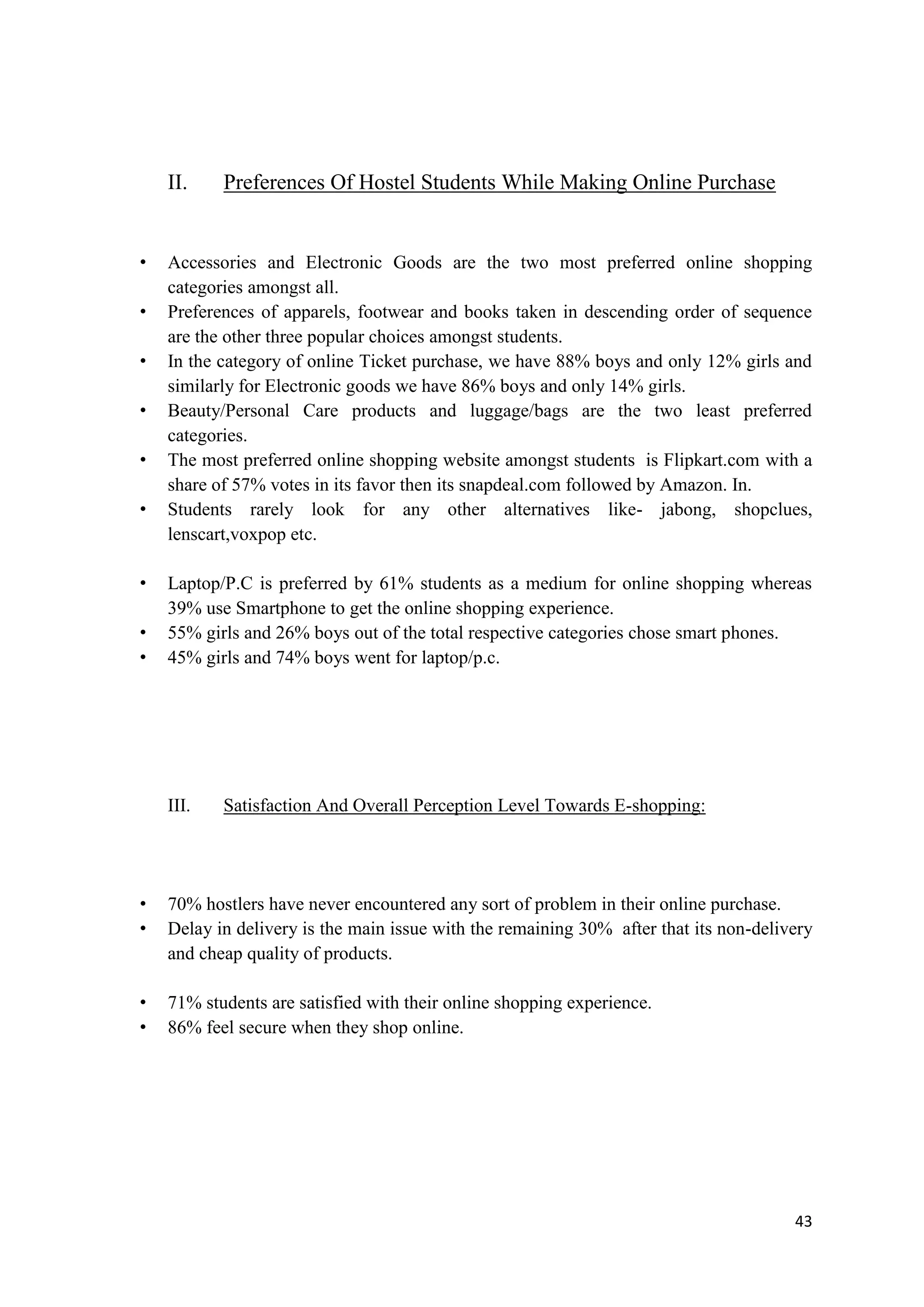 43
II. Preferences Of Hostel Students While Making Online Purchase
• Accessories and Electronic Goods are the two most preferred online shopping
categories amongst all.
• Preferences of apparels, footwear and books taken in descending order of sequence
are the other three popular choices amongst students.
• In the category of online Ticket purchase, we have 88% boys and only 12% girls and
similarly for Electronic goods we have 86% boys and only 14% girls.
• Beauty/Personal Care products and luggage/bags are the two least preferred
categories.
• The most preferred online shopping website amongst students is Flipkart.com with a
share of 57% votes in its favor then its snapdeal.com followed by Amazon. In.
• Students rarely look for any other alternatives like- jabong, shopclues,
lenscart,voxpop etc.
• Laptop/P.C is preferred by 61% students as a medium for online shopping whereas
39% use Smartphone to get the online shopping experience.
• 55% girls and 26% boys out of the total respective categories chose smart phones.
• 45% girls and 74% boys went for laptop/p.c.
III. Satisfaction And Overall Perception Level Towards E-shopping:
• 70% hostlers have never encountered any sort of problem in their online purchase.
• Delay in delivery is the main issue with the remaining 30% after that its non-delivery
and cheap quality of products.
• 71% students are satisfied with their online shopping experience.
• 86% feel secure when they shop online.
 