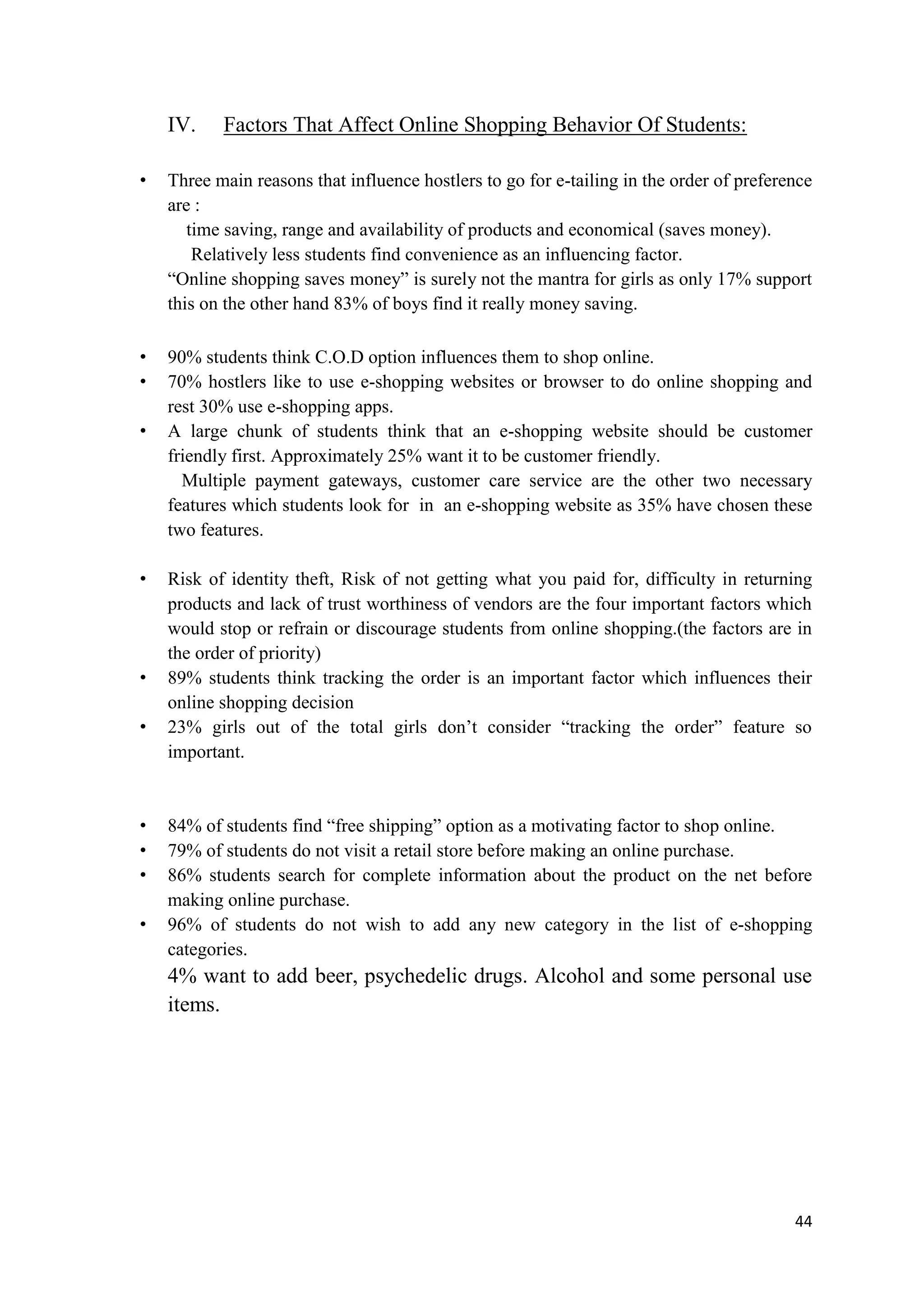 44
IV. Factors That Affect Online Shopping Behavior Of Students:
• Three main reasons that influence hostlers to go for e-tailing in the order of preference
are :
time saving, range and availability of products and economical (saves money).
Relatively less students find convenience as an influencing factor.
“Online shopping saves money” is surely not the mantra for girls as only 17% support
this on the other hand 83% of boys find it really money saving.
• 90% students think C.O.D option influences them to shop online.
• 70% hostlers like to use e-shopping websites or browser to do online shopping and
rest 30% use e-shopping apps.
• A large chunk of students think that an e-shopping website should be customer
friendly first. Approximately 25% want it to be customer friendly.
Multiple payment gateways, customer care service are the other two necessary
features which students look for in an e-shopping website as 35% have chosen these
two features.
• Risk of identity theft, Risk of not getting what you paid for, difficulty in returning
products and lack of trust worthiness of vendors are the four important factors which
would stop or refrain or discourage students from online shopping.(the factors are in
the order of priority)
• 89% students think tracking the order is an important factor which influences their
online shopping decision
• 23% girls out of the total girls don’t consider “tracking the order” feature so
important.
• 84% of students find “free shipping” option as a motivating factor to shop online.
• 79% of students do not visit a retail store before making an online purchase.
• 86% students search for complete information about the product on the net before
making online purchase.
• 96% of students do not wish to add any new category in the list of e-shopping
categories.
4% want to add beer, psychedelic drugs. Alcohol and some personal use
items.
 