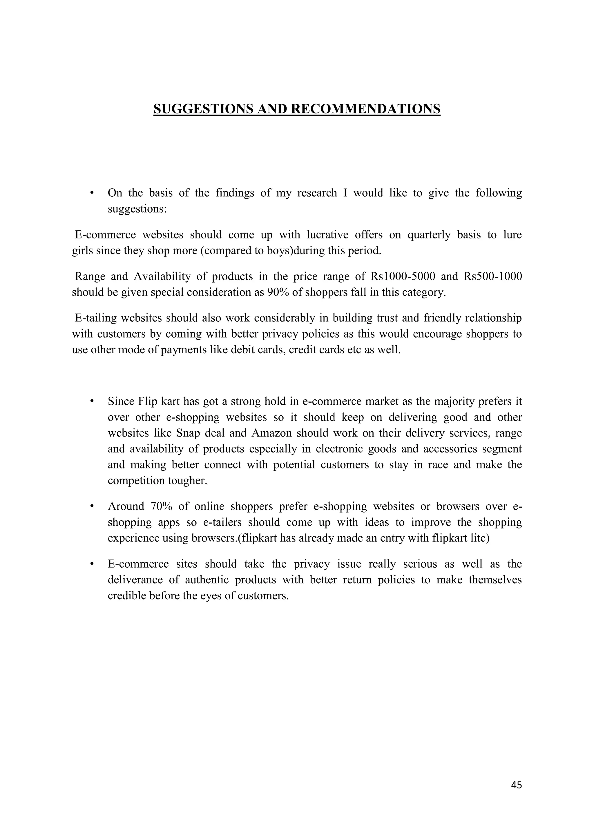 45
SUGGESTIONS AND RECOMMENDATIONS
• On the basis of the findings of my research I would like to give the following
suggestions:
E-commerce websites should come up with lucrative offers on quarterly basis to lure
girls since they shop more (compared to boys)during this period.
Range and Availability of products in the price range of Rs1000-5000 and Rs500-1000
should be given special consideration as 90% of shoppers fall in this category.
E-tailing websites should also work considerably in building trust and friendly relationship
with customers by coming with better privacy policies as this would encourage shoppers to
use other mode of payments like debit cards, credit cards etc as well.
• Since Flip kart has got a strong hold in e-commerce market as the majority prefers it
over other e-shopping websites so it should keep on delivering good and other
websites like Snap deal and Amazon should work on their delivery services, range
and availability of products especially in electronic goods and accessories segment
and making better connect with potential customers to stay in race and make the
competition tougher.
• Around 70% of online shoppers prefer e-shopping websites or browsers over e-
shopping apps so e-tailers should come up with ideas to improve the shopping
experience using browsers.(flipkart has already made an entry with flipkart lite)
• E-commerce sites should take the privacy issue really serious as well as the
deliverance of authentic products with better return policies to make themselves
credible before the eyes of customers.
 