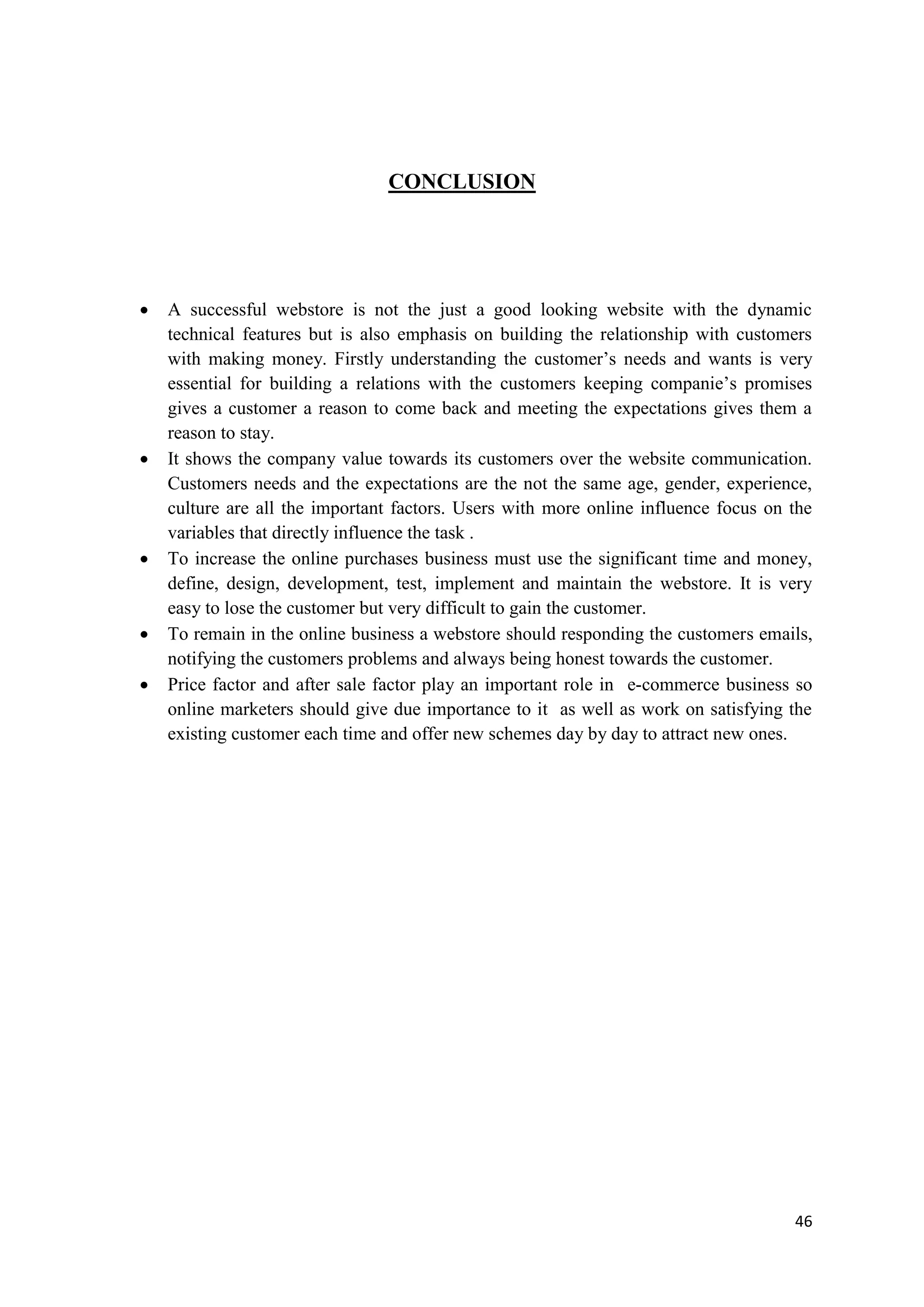 46
CONCLUSION
 A successful webstore is not the just a good looking website with the dynamic
technical features but is also emphasis on building the relationship with customers
with making money. Firstly understanding the customer’s needs and wants is very
essential for building a relations with the customers keeping companie’s promises
gives a customer a reason to come back and meeting the expectations gives them a
reason to stay.
 It shows the company value towards its customers over the website communication.
Customers needs and the expectations are the not the same age, gender, experience,
culture are all the important factors. Users with more online influence focus on the
variables that directly influence the task .
 To increase the online purchases business must use the significant time and money,
define, design, development, test, implement and maintain the webstore. It is very
easy to lose the customer but very difficult to gain the customer.
 To remain in the online business a webstore should responding the customers emails,
notifying the customers problems and always being honest towards the customer.
 Price factor and after sale factor play an important role in e-commerce business so
online marketers should give due importance to it as well as work on satisfying the
existing customer each time and offer new schemes day by day to attract new ones.
 