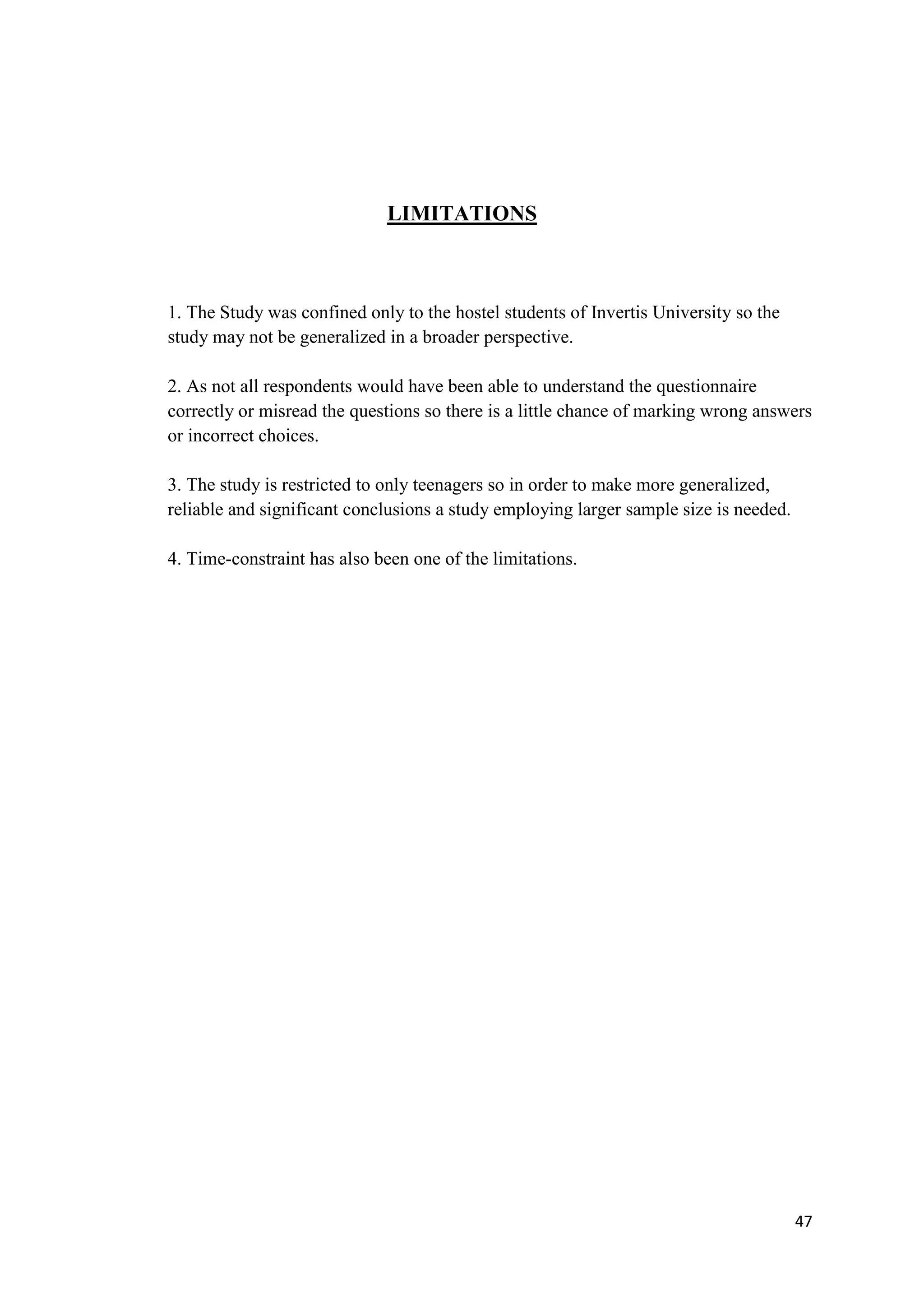 47
LIMITATIONS
1. The Study was confined only to the hostel students of Invertis University so the
study may not be generalized in a broader perspective.
2. As not all respondents would have been able to understand the questionnaire
correctly or misread the questions so there is a little chance of marking wrong answers
or incorrect choices.
3. The study is restricted to only teenagers so in order to make more generalized,
reliable and significant conclusions a study employing larger sample size is needed.
4. Time-constraint has also been one of the limitations.
 