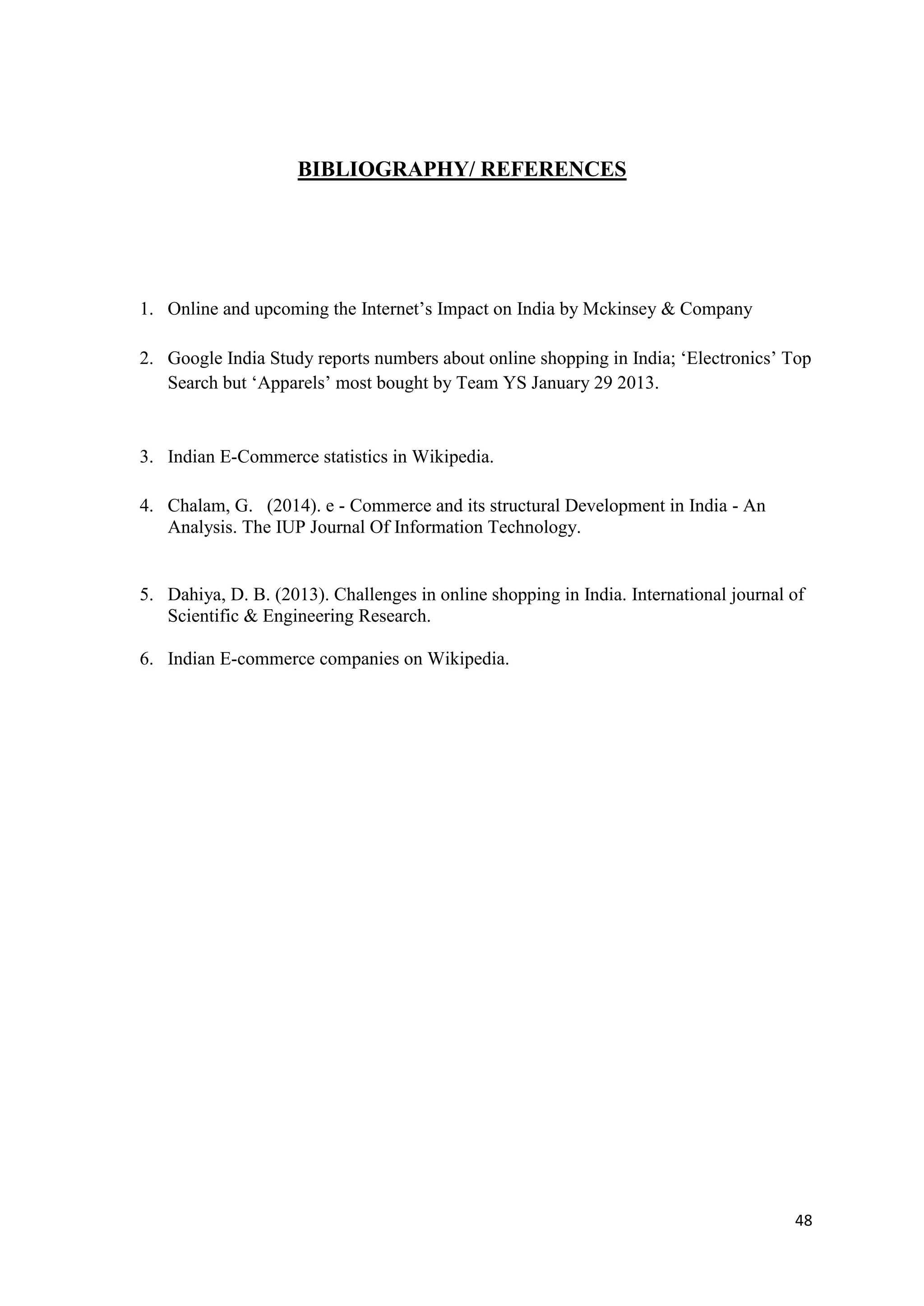 48
BIBLIOGRAPHY/ REFERENCES
1. Online and upcoming the Internet’s Impact on India by Mckinsey & Company
2. Google India Study reports numbers about online shopping in India; ‘Electronics’ Top
Search but ‘Apparels’ most bought by Team YS January 29 2013.
3. Indian E-Commerce statistics in Wikipedia.
4. Chalam, G. (2014). e - Commerce and its structural Development in India - An
Analysis. The IUP Journal Of Information Technology.
5. Dahiya, D. B. (2013). Challenges in online shopping in India. International journal of
Scientific & Engineering Research.
6. Indian E-commerce companies on Wikipedia.
 
