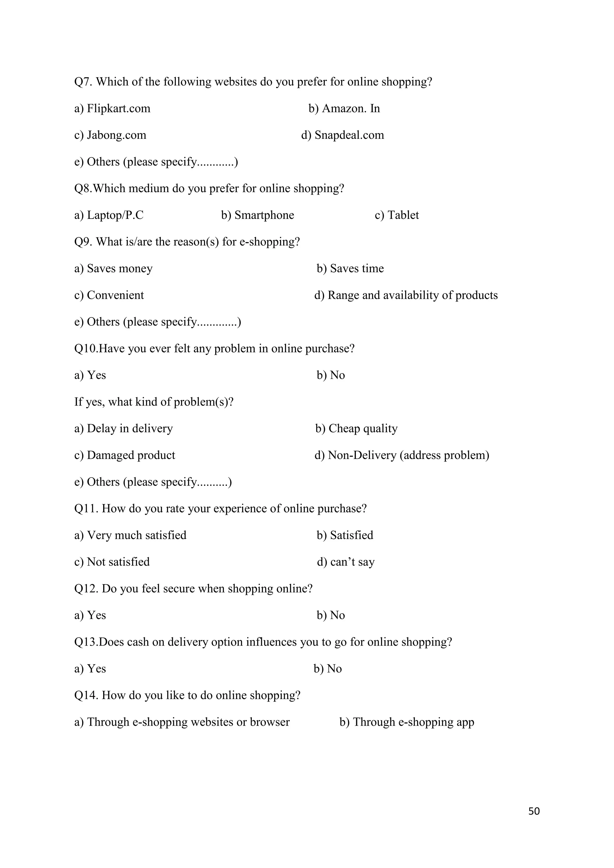 50
Q7. Which of the following websites do you prefer for online shopping?
a) Flipkart.com b) Amazon. In
c) Jabong.com d) Snapdeal.com
e) Others (please specify............)
Q8.Which medium do you prefer for online shopping?
a) Laptop/P.C b) Smartphone c) Tablet
Q9. What is/are the reason(s) for e-shopping?
a) Saves money b) Saves time
c) Convenient d) Range and availability of products
e) Others (please specify.............)
Q10.Have you ever felt any problem in online purchase?
a) Yes b) No
If yes, what kind of problem(s)?
a) Delay in delivery b) Cheap quality
c) Damaged product d) Non-Delivery (address problem)
e) Others (please specify..........)
Q11. How do you rate your experience of online purchase?
a) Very much satisfied b) Satisfied
c) Not satisfied d) can’t say
Q12. Do you feel secure when shopping online?
a) Yes b) No
Q13.Does cash on delivery option influences you to go for online shopping?
a) Yes b) No
Q14. How do you like to do online shopping?
a) Through e-shopping websites or browser b) Through e-shopping app
 