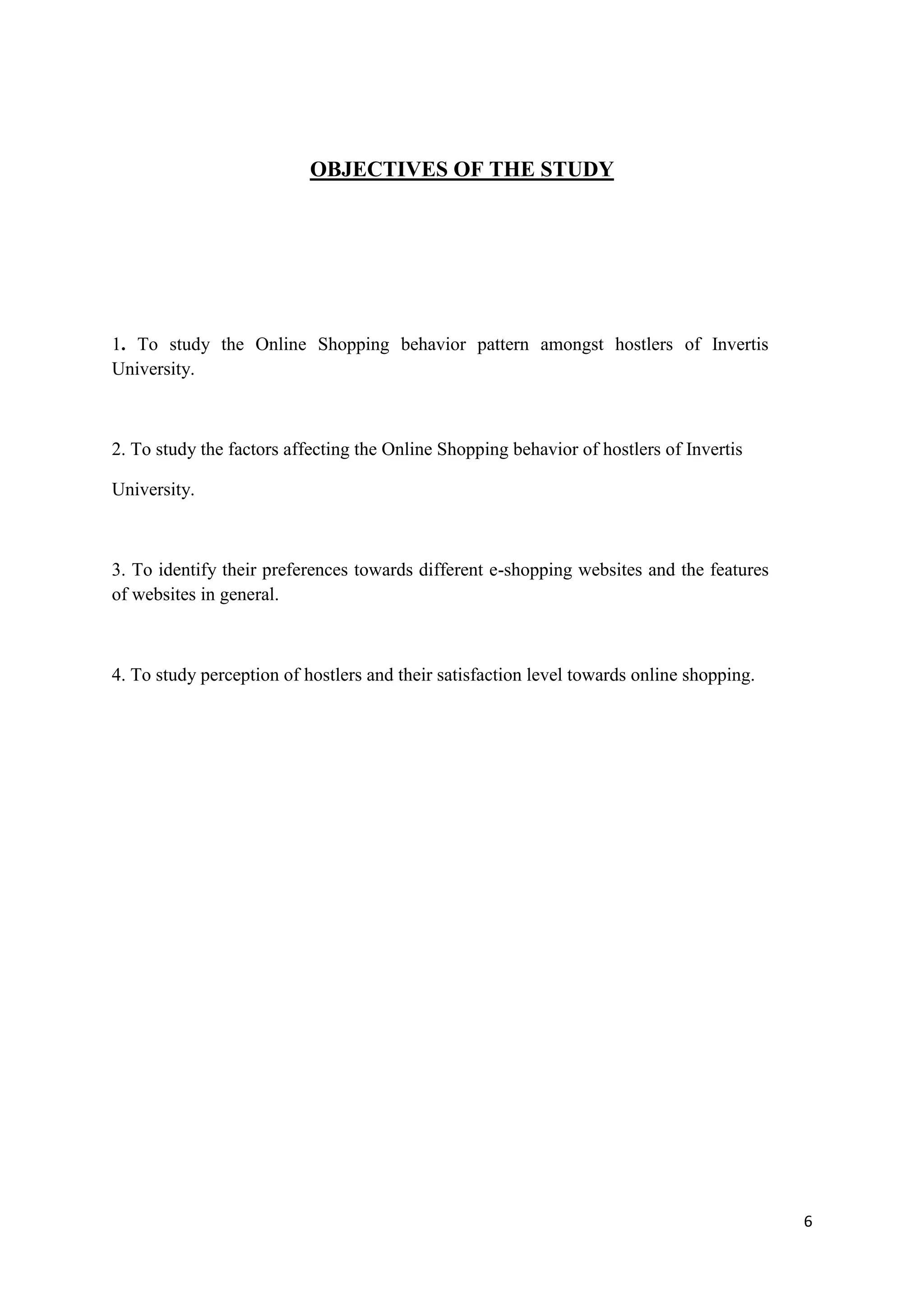 6
OBJECTIVES OF THE STUDY
1. To study the Online Shopping behavior pattern amongst hostlers of Invertis
University.
2. To study the factors affecting the Online Shopping behavior of hostlers of Invertis
University.
3. To identify their preferences towards different e-shopping websites and the features
of websites in general.
4. To study perception of hostlers and their satisfaction level towards online shopping.
 