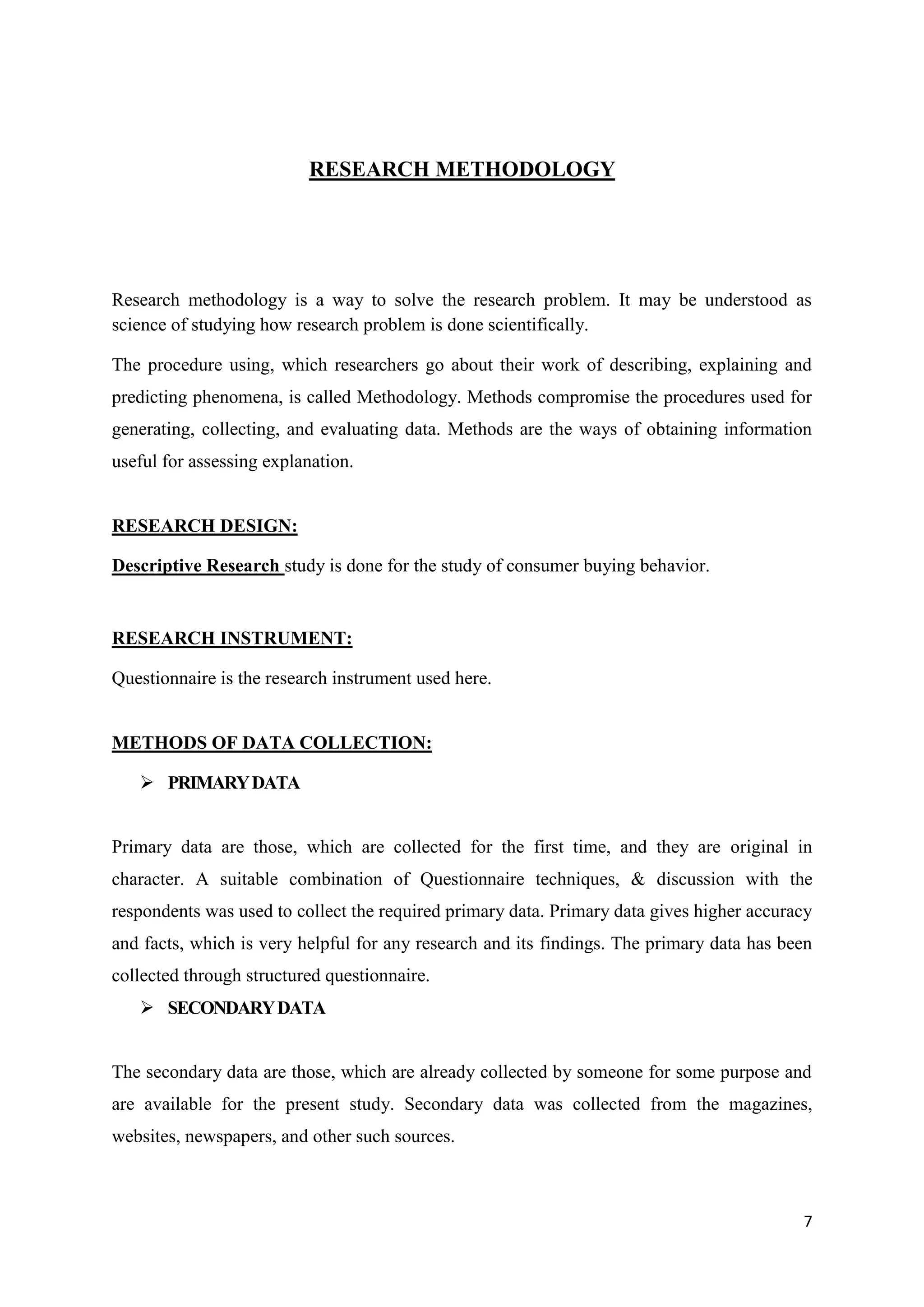 7
RESEARCH METHODOLOGY
Research methodology is a way to solve the research problem. It may be understood as
science of studying how research problem is done scientifically.
The procedure using, which researchers go about their work of describing, explaining and
predicting phenomena, is called Methodology. Methods compromise the procedures used for
generating, collecting, and evaluating data. Methods are the ways of obtaining information
useful for assessing explanation.
RESEARCH DESIGN:
Descriptive Research study is done for the study of consumer buying behavior.
RESEARCH INSTRUMENT:
Questionnaire is the research instrument used here.
METHODS OF DATA COLLECTION:
 PRIMARYDATA
Primary data are those, which are collected for the first time, and they are original in
character. A suitable combination of Questionnaire techniques, & discussion with the
respondents was used to collect the required primary data. Primary data gives higher accuracy
and facts, which is very helpful for any research and its findings. The primary data has been
collected through structured questionnaire.
 SECONDARYDATA
The secondary data are those, which are already collected by someone for some purpose and
are available for the present study. Secondary data was collected from the magazines,
websites, newspapers, and other such sources.
 
