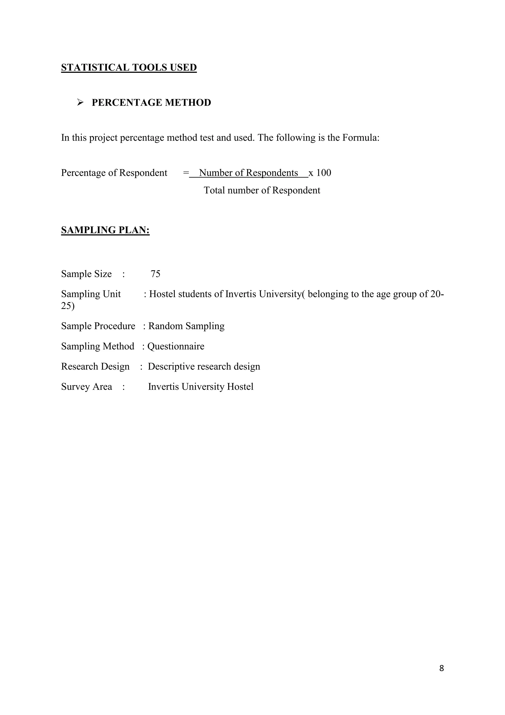 8
STATISTICAL TOOLS USED
 PERCENTAGE METHOD
In this project percentage method test and used. The following is the Formula:
Percentage of Respondent = Number of Respondents x 100
Total number of Respondent
SAMPLING PLAN:
Sample Size : 75
Sampling Unit : Hostel students of Invertis University( belonging to the age group of 20-
25)
Sample Procedure : Random Sampling
Sampling Method : Questionnaire
Research Design : Descriptive research design
Survey Area : Invertis University Hostel
 