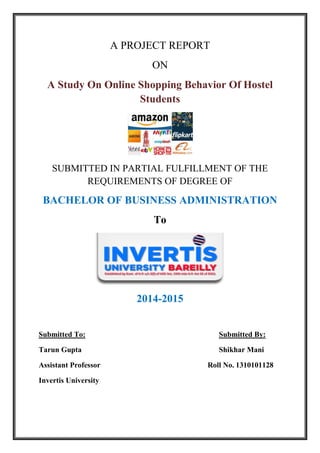 A PROJECT REPORT
ON
A Study On Online Shopping Behavior Of Hostel
Students
SUBMITTED IN PARTIAL FULFILLMENT OF THE
REQUIREMENTS OF DEGREE OF
BACHELOR OF BUSINESS ADMINISTRATION
To
2014-2015
Submitted To: Submitted By:
Tarun Gupta Shikhar Mani
Assistant Professor Roll No. 1310101128
Invertis University
 