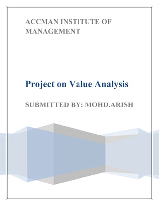 ACCMAN INSTITUTE OF MANAGEMENTProject on Value AnalysisSUBMITTED BY: MOHD.ARISH <br />Accman Institute of Mangement<br />Acknowledgement Letter<br />Dear Sir<br />Subject: Project on Value Analysis<br />I deeply acknowledge the support of Prof. Subir Guha who initially helped and motivated us to embark on this strenuous .I would like to give thanks to providing me an opportunity to make this project.<br />Name & Title of Authorised Representative:<br />Signature:<br />College Name and Address:<br />Telephone number:                                                <br />INTRODUCTION TO VALUE ANALYSIS<br />Lawrence Miles conceived of Value Analysis (VA) in the 1945 based on the application of function analysis to the component parts of a product. Component cost reduction was an effective and popular way to improve quot;
valuequot;
 when direct labor and material cost determined the success of a product. The value analysis technique supported cost reduction activities by relating the cost of components to their function contributions.<br />Value analysis defines a quot;
basic functionquot;
 as anything that makes the product work or sell. A function that is defined as quot;
basicquot;
 cannot change. Secondary functions, also called quot;
supporting functionsquot;
, described the manner in which the basic function(s) were implemented. Secondary functions could be modified or eliminated to reduce product cost.<br />As VA progressed to larger and more complex products and systems, emphasis shifted to quot;
upstreamquot;
 product development activities where VA can be more effectively applied to a product before it reaches the production phase. However, as products have become more complex and sophisticated, the technique needed to be adapted to the quot;
systemsquot;
 approach that is involved in many products today. As a result, value analysis evolved into the quot;
Function Analysis System Techniquequot;
 (FAST) which is discussed later.<br />It is also known as Value engineering and Value management.<br />OBJECTIVES OF Value Analysis<br />The  VA / VE  objectives  is  to  find  and  improve  on  value  mismatches  in  products,  processes  and  capital  projects.<br />Find  important  functions – define  necessary  versus  un - necessary  functions  <br />Find and improve on low performing functions.<br />Define  and  segregate  the  necessary functions  from  the  unnecessary  functions  and  thereby  creatively  develop  alternative  means  of  accomplishing  the  necessary  functions  at  lower  total (life cycle) cost.<br />How is Value Analysis different from Value Engineering ?<br />Traditionally Value Analysis (VA) is used to describe the application of the 'techniques  to an existing product or services or after the fact. <br />Value Engineering (VE) has been used to refer to the design stage or before the fact. Value Engineering (VE) approach is used for new products, and applies the same principles and techniques to pre-manufacturing stages such as concept development, design and prototyping.<br />Value Analysis and Value Engineering (VE) is a powerful Change Management and  Problem Solving' tool with over a century of worldwide application track record. <br />VE is used to create functional breakthroughs by targeting value mismatches during product, process, and project design. <br />VA is also a vital tool to deal with post product release problems and process improvement innovation.<br />Value Analysis (VA) is considered to be a process, as opposed to a simple technique, because it is both an organized approach to improving the profitability of product applications and it utilizes many different techniques in order to achieve this objective. <br />The techniques that support VA activities include 'common' techniques used for all VA exercises and some that are appropriate for the product under consideration.<br />A few other names for VA / VE are - Value Management, Value Planning, etc.<br />VA is also a vital tool to deal with post product release problems and process improvement innovation.<br />Value Analysis (VA) is considered to be a process, as opposed to a simple technique, because it is both an organized approach to improving the profitability of product applications and it utilizes many different techniques in order to achieve this objective. <br />The techniques that support VA activities include 'common' techniques used for all VA exercises and some that are appropriate for the product under consideration.<br />A few other names for VA / VE are - Value Management, Value Planning, etc.<br />Value Analysis process attacks unnecessary costs and is thus one of the most effective  ways to increase an organization's profitability. <br />However that is only doing half the job. <br />A truly effective value improvement program cannot only reduce costs, but also improve operations and product performance.<br />The VA approach can be effectively used to analyze existing products or services offered by manufacturing companies and service providers alike. <br />The VA / VE methodology involves function analysis and everything has a function. <br />Therefore the methodology has universal application. <br />Value Analysis / Value Engineering can be applied with equal success to any cost generating areas.<br />WHAT IS VALUE ANALYSIS AND VALUE ENGINEERING?<br />VA / VE is an orderly and creative method to increase the value of an item. This quot;
itemquot;
 can be a product, a system, a process, a procedure, a plan, a machine, equipment, tool, a service or a method of working.<br />Value Analysis / Value Engineering  is defined as 'the professionally applied, team  based, function - oriented, systematic application of recognized techniques (function  analysis) which <br />Identify the quot;
function of a product, process, project, facility design, system or service,<br /> Establish a monetary value for that function,<br /> Provide the necessary function (defined by the customer to meet his / her requirements),<br />Consistent with the specified performance and reliability needed at the lowest Iife cycle cost (cost over the expected life).<br /> And thus Increases customer satisfaction and adds value to the investment.<br />Value analysis involves identifying product function (s) relating to cost and price analyzing the design and construction with an eye for eliminating elements not contributing to function. <br />Some designers think VA undermines good design. If the design  was sound the start VA is redundant. Yet designs and technology change. <br />Sound, innovative designs age and become uncompetitive - rivals catch up. <br />Remember car windscreens are today glued into place by robots (adhesive technology).<br />THE VALUE EQUATION<br />Value analysis  is  evaluates  a  product  utility,  esteem  and  market  values,  each  of  which  are  defined  below :<br />Utility value – how useful /functional the product is seen to be.<br />Esteem  value – the  value  that  customer / user  gives to product  attributes, not  directly  contributing  to  utility  but  more  relating  to  aesthetic  and  subjective  value.  Esteem issues and functionality should not be overlooked or compromised.<br />Market  value – what  market  is  prepared  to  pay  for  the  product.<br />Market  value  = Utility  value  +  Esteem  value       <br />THE CONCEPT OF VALUE<br />The value of a product will be interpreted in different ways by different customers. Its common characteristic is a high level of performance, capability, emotional appeal, style, etc. relative to its cost. This can also be expressed as maximizing the function of a product relative to its cost:<br />Value = (Performance + Capability)/Cost = Function/Cost<br />Value is not a matter of minimizing cost. In some cases the value of a product can be increased by increasing its function (performance or capability) and cost as long as the added function increases more than its added cost. The concept of functional worth can be important. Functional worth is the lowest cost to provide a given function. However, there are less tangible quot;
sellingquot;
 functions involved in a product to make it of value to a customer.<br />THE VALUE ANALYSIS METHOD<br />In all problem solving techniques, we are trying to change a condition by means of a solution that is unique and relevant. If we describe in detail what we are trying to accomplish, we tend to describe a solution and miss the opportunity to engage in divergent thinking about other alternatives. When trying to describe problems that affect us, we become locked in to a course of action without realizing it, because of our own bias. Conversely, the more abstractly we can define the function of what we are trying to accomplish, the more opportunities we will have for divergent thinking.<br />This high level of abstraction can be achieved by describing what is to be accomplished with a verb and a noun. In this discipline, the verb answers the question, quot;
What is to be done?quot;
 or, quot;
What is it to do?quot;
 The verb defines the required action. The noun answers the question, quot;
What is it being done to?quot;
 The noun tells what is acted upon. Identifying the function by a verb-noun is not as simple a matter as it appears.<br />Identifying the function in the broadest possible terms provides the greatest potential for divergent thinking because it gives the greatest freedom for creatively developing alternatives. A function should be identified as to what is to be accomplished by a solution and not how it is to be accomplished. How the function is identified determines the scope, or range of solutions that can be considered.<br />That functions designated as quot;
basicquot;
 represent the operative function of the item or product and must be maintained and protected. Determining the basic function of single components can be relatively simple. By definition then, functions designated as quot;
basicquot;
 will not change, but the way those functions are implemented is open to innovative speculation.<br />.The cost contribution of the basic function does not, by itself, establish the value of the product. Few products are sold on the basis of their basic function alone. If this were so, the market for quot;
no namequot;
 brands would be more popular than it is today. Although the cost contribution of the basic function is relatively small, its loss will cause the loss of the market value of the product.<br />One objective of value analysis or function analysis, to improve value by reducing the cost-function relationship of a product, is achieved by eliminating or combining as many secondary functions as possible.<br />VALUE ANALYSIS PROCESS<br />The key component of VANE process is its use of a carefully crafted and thoroughly tested  job plan. <br />Adherence to the job plan focuses efforts on its specific decision process: that contains the right kind of emphasis, timing and elements to secure a high quality product. <br />The job plan and its sub-elements do this by highlighting and focusing everyone  on the involved issues, essential needs, criteria, problems, objectives and concerns. <br />The eight-step job plan are displayed below.<br />QUESTIONING TECHNIQUES – <br />Various questioning techniques are used in VA / VE process.<br />The Primary Questions<br />The questioning sequence used follows a well-established pattern which examines <br />the PURPOSE for which the activities are undertaken<br />the PLACE at which the activities are undertaken<br />the SEQUENCE in which the activities are undertaken<br />the PERSON by whom the activities are undertaken<br />the MEANS by which the activities are undertaken with a view to activity<br />ELIMINATING <br />COMBINING <br />REARRANGING <br />SIMPLIFYING<br />In the first stage of the questioning technique, the Purpose, Place, Sequence, Person, ' Mean of every activity recorded is systematically queried, and a reason for each reply is sought.<br />PURPOSE : PURPOSE<br />What is actually done?<br />Why is the activity necessary at all?<br />in order to ELIMINATE unnecessary parts of the job.<br />PLACE<br />Where is it being done?<br />Why is it done at that particular place?<br />SEQUENCE<br />When is it done?<br />Why is it done at that particular time?<br />PERSON<br />Who is doing it?<br />Why is it done by that particular person?<br />in order to COMBINE wherever possible or REARRANGE the sequence of operations! for more effective results.<br />MEANS<br />How is it being done?<br />Why is it being done in that particular way.in order to SIMPLIFY operation. <br />The Secondary Questions<br />The secondary questions cover the second stage of the questioning technique, during which the answers to the primary questions are subjected to further query to determine whether possible alternatives of place, sequence, persons and/or means are practicable and preferable as a means of improvement over the existing method.<br />Thus, during this second stage of questioning, having asked already, about every activity recorded, what is done and shy is it done, the method study man goes on to inquire what else might be done?<br />And, hence: What should be done? <br />In the same way, the answers already obtained on place, sequence, person and means are subjected to further inquiry.<br />Combining the two primary questions with the two secondary questions under each of the head: purpose, place, etc. yields the following list, which sets out the questioning technique in full:<br />PURPOSE<br />What is done?<br />Why is it done?<br />What else might be done? What should be done?<br />PLACE<br />Where is it done?<br />Why is it done there? Where else might it be done? Where should it be done?<br />SEQUENCE<br />When is it done?<br />Why is it done then? <br />When might it be done? <br />When should it be done?<br />PERSON<br />Who does it? Why does that person do it? Who else might do it? Who should do it?<br />MEANS<br />How is it done? Why is it done that way? How else might it be done? How should it be done? <br />Do not be distracted by mere aggregate functions such as the rubber on a pencil's end' or the ice producing part of a refrigerator. <br />These were functions added since it was.  economical or easy to do so. <br />They have no relationship with the main function.<br />Phase III - Creativity Phase – <br />In this phase the objective is to find a better way to do the main function, by finding a different material, or concept, or process, or design idea, that realizes the main function .<br />A simple brainstorm procedure to stimulate creativity is stated below:<br />,[object Object]