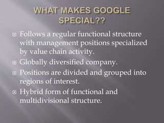  Follows a regular functional structure
with management positions specialized
by value chain activity.
 Globally diversified company.
 Positions are divided and grouped into
regions of interest.
 Hybrid form of functional and
multidivisional structure.
 