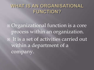 Organizational function is a core
process within an organization.
 It is a set of activities carried out
within a department of a
company.
 
