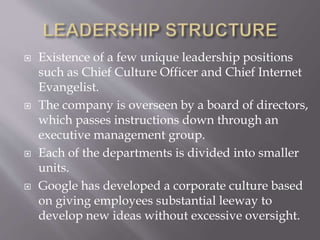  Existence of a few unique leadership positions
such as Chief Culture Officer and Chief Internet
Evangelist.
 The company is overseen by a board of directors,
which passes instructions down through an
executive management group.
 Each of the departments is divided into smaller
units.
 Google has developed a corporate culture based
on giving employees substantial leeway to
develop new ideas without excessive oversight.
 