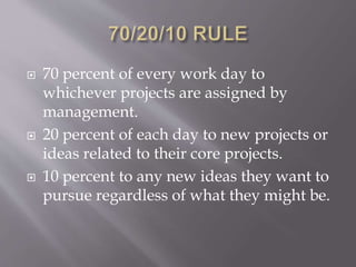  70 percent of every work day to
whichever projects are assigned by
management.
 20 percent of each day to new projects or
ideas related to their core projects.
 10 percent to any new ideas they want to
pursue regardless of what they might be.
 