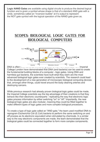Page 10
Logic NAND Gates are available using digital circuits to produce the desired logical
function and is given a symbol whose shape is that of a standard AND gate with a
circle, sometimes called an “inversion bubble” at it’s output to represent
the NOT gate symbol with the logical operation of the NAND gate given as.
SCOPES: BIOLOGICAL LOGIC GATES FOR
BIOLOGICAL COMPUTERS
DNA is often referred to as the building block of life. Now scientists from Imperial
College London have demonstrated that DNA (and bacteria) can be used to create
the fundamental building blocks of a computer - logic gates. Using DNA and
harmless gut bacteria, the scientists have built what they claim are the most
advanced biological logic gates ever created by scientists. The research could lead
to the development of a new generation of microscopic biological computing devices
that, amongst other things, could travel around the body cleaning arteries and
destroying cancers.
While previous research had already proven biological logic gates could be made,
the Imperial College scientists say the big advantage of their creations is that they
behave like their electronic counterparts - replicating the way that electronic logic
gates process information by either switching "on" or "off." Importantly, the new
biological logic gates are also modular, meaning they could be fitted together to
make different types of logic gates and more complex biological processors.
To create a type of logic gate called an "AND gate," the team used modified DNA to
reprogram Escherichia Coli (E.Coli) bacteria to perform the same switching on and
off process as its electronic equivalent when stimulated by chemicals. In a similar
way to the way electronic components are made, the team demonstrated that the
biological gates could be connected together to form more complex components.
 