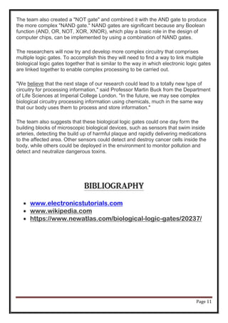Page 11
The team also created a "NOT gate" and combined it with the AND gate to produce
the more complex "NAND gate." NAND gates are significant because any Boolean
function (AND, OR, NOT, XOR, XNOR), which play a basic role in the design of
computer chips, can be implemented by using a combination of NAND gates.
The researchers will now try and develop more complex circuitry that comprises
multiple logic gates. To accomplish this they will need to find a way to link multiple
biological logic gates together that is similar to the way in which electronic logic gates
are linked together to enable complex processing to be carried out.
"We believe that the next stage of our research could lead to a totally new type of
circuitry for processing information," said Professor Martin Buck from the Department
of Life Sciences at Imperial College London. "In the future, we may see complex
biological circuitry processing information using chemicals, much in the same way
that our body uses them to process and store information."
The team also suggests that these biological logic gates could one day form the
building blocks of microscopic biological devices, such as sensors that swim inside
arteries, detecting the build up of harmful plaque and rapidly delivering medications
to the affected area. Other sensors could detect and destroy cancer cells inside the
body, while others could be deployed in the environment to monitor pollution and
detect and neutralize dangerous toxins.
BIBLIOGRAPHY
 www.electronicstutorials.com
 www.wikipedia.com
 https://www.newatlas.com/biological-logic-gates/20237/
 
