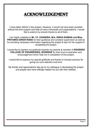 Page 3
ACKNOWLEDGEMENT
I have taken efforts in this project. However, it would not have been possible
without the kind support and help of many individuals and organizations. I would
like to extend my sincere thanks to all of them.
I am highly indebted to Mr. I.P. CHANDRA, Mrs. NISHA DHIMAN and Miss.
PRIYANKA SINGH RANA for their guidance and constant supervision as well as
for providing necessary information regarding the project & also for her support in
completing the project.
I would like to express my gratitude towards my parents & member of ROORKEE
COLLEGE OF ENGINEERING, ROORKEE for their kind co-operation and
encouragement which help me in completion of this project.
I would like to express my special gratitude and thanks to industry persons for
giving me such attention and time.
My thanks and appreciations also go to my colleague in developing the project
and people who have willingly helped me out with their abilities.
 