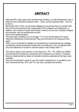 Page 4
ABSTRACT
Although RTL stays away from all these logic families, it is still interesting to see if
there is some connection between them... some common general idea... Let’s try
to find it...
Remember that in RTL we summed voltages by converting them to currents. But
this circuit was sensitive to the magnitudes of the voltages and resistances; in
addition, the number of inputs was limited. It seems we can sum, besides voltages
and currents, why not resistances as well?
Here is the implementation.
The input logic variables turn on (at logic "1") or turn off (at logical "0") equal
reference resistances (conductance).They are summed by an analog summer
again.
Their sum is converted to voltage and compared by a threshold device (voltage
comparator) whose threshold is lower than one reference. So it is sufficient that
only one reference is turned on and the output is set at logic state "1".
This idea is taken to the extreme in the classic DL, DTL, TTL, MOS and CMOS
circuits where the reference resistances are increased up to infinity. In practice,
they are implemented by diode or transistor switches operated by the logic input
variables.
They are connected in series to sum the switch resistances or in parallel to sum
their conductance (DL, DTL and TTL use only a parallel connection).
 