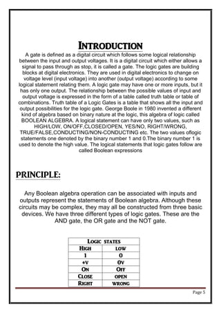 Page 5
Introduction
A gate is defined as a digital circuit which follows some logical relationship
between the input and output voltages. It is a digital circuit which either allows a
signal to pass through as stop, it is called a gate. The logic gates are building
blocks at digital electronics. They are used in digital electronics to change on
voltage level (input voltage) into another (output voltage) according to some
logical statement relating them. A logic gate may have one or more inputs, but it
has only one output. The relationship between the possible values of input and
output voltage is expressed in the form of a table called truth table or table of
combinations. Truth table of a Logic Gates is a table that shows all the input and
output possibilities for the logic gate. George Boole in 1980 invented a different
kind of algebra based on binary nature at the logic, this algebra of logic called
BOOLEAN ALGEBRA. A logical statement can have only two values, such as
HIGH/LOW, ON/OFF,CLOSED/OPEN, YES/NO, RIGHT/WRONG,
TRUE/FALSE,CONDUCTING/NON-CONDUCTING etc. The two values oflogic
statements one denoted by the binary number 1 and 0.The binary number 1 is
used to denote the high value. The logical statements that logic gates follow are
called Boolean expressions
PRINCIPLE:
Any Boolean algebra operation can be associated with inputs and
outputs represent the statements of Boolean algebra. Although these
circuits may be complex, they may all be constructed from three basic
devices. We have three different types of logic gates. These are the
AND gate, the OR gate and the NOT gate.
Logic states
High low
1 0
+v 0v
On Off
Close open
Right wrong
 