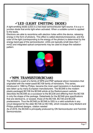 Page 7
LED (LIGHT EMITTING DIODE)
A light-emitting diode (LED) is a two-lead semiconductor light source. It is a p–n
junction diode that emits light when activated. When a suitable current is applied
to the leads,
Electrons are able to recombine with electron holes within the device, releasing
energy in the form of photons. This effect is called electroluminescence, and the
color of the light (corresponding to the energy of the photon) is determined by the
energy band gap of the semiconductor. LEDs are typically small (less than 1
mm2) and integrated optical components may be used to shape the radiation
pattern.
NPN TRANSISTOR(BC548)
The BC548 is a part of a family of NPN and PNP epitaxial silicon transistors that
originated with the metal-cased BC108 family of transistors. This series,
introduced in 1966 by Philips, became the most used transistors in Australia and
was taken up by many European manufacturers. The BC548 is the modern
plastic-packaged BC108 the BC548 article at the Radiomuseum website
describes the BC548 as a successor to the BC238 and differing from the BC108
in only the shape of the package. Datasheets for the BC548 give specifications
that are identical to, or exceed, those of the BC108, BC148 and BC238
predecessors. Thus the BC548 (or BC546 to 550) is a valid substitute in any
circuit designed for the older BC108 (or BC148), which includes many Mullard and
Philips published designs. citation needed
As of 2016, the BC548 is principally produced by ON Semiconductor and Fairchild
Semiconductor.
 