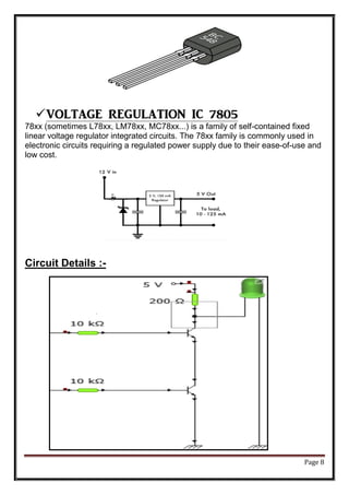 Page 8
VOLTAGE REGULATION IC 7805
78xx (sometimes L78xx, LM78xx, MC78xx...) is a family of self-contained fixed
linear voltage regulator integrated circuits. The 78xx family is commonly used in
electronic circuits requiring a regulated power supply due to their ease-of-use and
low cost.
Circuit Details :-
 