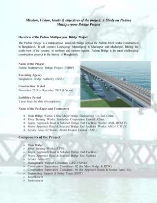 Mission, Vision, Goals & objectives of the project: A Study on Padma
Multipurpose Bridge Project
Overview of the Padma Multipurpose Bridge Project
The Padma Bridge is a multipurpose road-rail bridge across the Padma River under construction
in Bangladesh. It will connect Louhajong, Munshiganj to Shariatpur and Madaripur, linking the
south-west of the country, to northern and eastern regions. Padma Bridge is the most challenging
construction project in the history of Bangladesh.
Name of the Project
Padma Multipurpose Bridge Project (PMBP)
Executing Agency
Bangladesh Bridge Authority (BBA)
Construction Period
November 2014 ~ December 2018 (4 Years)
Liabilities Period
1 year from the date of completion
Name of the Packages and Contractors
 Main Bridge Works: China Major Bridge Engineering Co. Ltd, China.
 River Training Works: Sinohydro Corporation Limited, China.
 Janjira Approach Road & Selected Bridge End Facilities Works: AML-HCM JV.
 Mawa Approach Road & Selected Bridge End Facilities Works: AML-HCM JV.
 Service Area- 02 Works: Abdul Monem Limited (AML)
Components of the Project
 Main Bridge
 River Training Works (RTW)
 Janjira Approach Road & Selected Bridge End Facilities
 Mawa Approach Road & Selected Bridge End Facilities
 Service Area- 02
 Management Support Consultant (MSC) Service
 Construction Supervision Consultant- 02 (for Main Bridge & RTW)
 Construction Supervision Consultant- 01 (for Approach Roads & Service Area- 02)
 Engineering Support & Safety Team (ESST)
 Resettlement
 Environment
 
