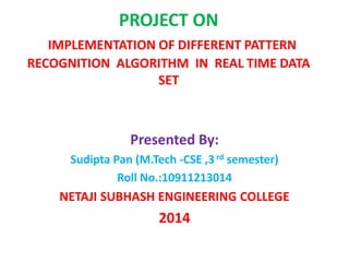 PROJECT ON
IMPLEMENTATION OF DIFFERENT PATTERN
RECOGNITION ALGORITHM IN REAL TIME DATA
SET
Presented By:
Sudipta Pan (M.Tech -CSE ,3rd semester)
Roll No.:10911213014
NETAJI SUBHASH ENGINEERING COLLEGE
2014
 