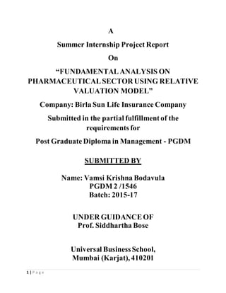 1 | P a g e
A
Summer Internship Project Report
On
“FUNDAMENTALANALYSIS ON
PHARMACEUTICALSECTOR USING RELATIVE
VALUATION MODEL”
Company: Birla Sun Life Insurance Company
Submitted in the partial fulfillmentof the
requirements for
Post GraduateDiploma in Management - PGDM
SUBMITTED BY
Name: Vamsi Krishna Bodavula
PGDM 2 /1546
Batch: 2015-17
UNDER GUIDANCEOF
Prof. Siddhartha Bose
Universal BusinessSchool,
Mumbai (Karjat), 410201
 