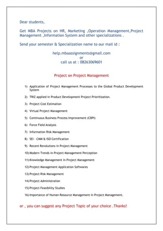 Dear students,
Get MBA Projects on HR, Marketing ,Operation Management,Project
Management ,Information System and other specializations .
Send your semester & Specialization name to our mail id :
help.mbaassignments@gmail.com
or
call us at : 08263069601
Project on Project Management
1) Application of Project Management Processes to the Global Product Development
System
2) TRIZ applied in Product Development Project Prioritization.
3) Project Cost Estimation
4) Virtual Project Management
5) Continuous Business Process Improvement (CBPI)
6) Force Field Analysis
7) Information Risk Management
8) SEI – CMM & ISO Certification
9) Recent Revolutions in Project Management
10) Modern Trends in Project Management Perception
11) Knowledge Management in Project Management
12) Project Management Application Softwares
13) Project Risk Management
14) Project Administration
15) Project Feasibility Studies
16) Importance of Human Resource Management in Project Management.
or , you can suggest any Project Topic of your choice .Thanks!
 