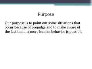 Purpose
Our purpose is to point out some situations that
occur because of prejudge and to make aware of
the fact that… a m...