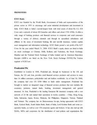PROMOTERS
ICICI Bank:
ICICI was founded by the World Bank, Government of India and representatives of the
private sector in 1955 to encourage and assist industrial development and investment in
India. ICICI Bank is India’s second-largest bank with total assets of about Rs.112, 024
Crore and a network of about 450 branches and offices and about 1750 ATMs. It offers a
wide range of banking products and financial services to corporate and retail customers
through a variety of delivery channels and through its specialized subsidiaries and
affiliates in the areas of investment banking, life and non-life insurance, venture capital,
asset management and information technology. ICICI Bank posted a net profit of Rs.1637
Crore for the year ended March 31, 2004. ICICI Bank’s equity shares are listed in India
on stock exchanges at Chennai, Delhi, Kolkata and Vadodara, the Stock Exchange,
Mumbai and the National Stock Exchange of India Limited and its American Depositary
Receipts (ADR’s) are listed on the New York Stock Exchange (NYSE).The Various
segment of ICICI are .
Prudential Plc
Established in London in 1848, Prudential plc, through its businesses in the UK and
Europe, the US and Asia, provides retail financial services products and services to more
than 16 million customers, policyholder and unit holders worldwide. As of June 30, 2004,
the company had over US $300 billion in funds under management. Prudential has
brought to market an integrated range of financial services products that now includes life
assurance, pensions, mutual funds, banking, investment management and general
insurance. In Asia, Prudential is the leading European life insurance company with a vast
network of 24 life and mutual fund operations in twelve countries - China, Hong Kong,
India, Indonesia, Japan, Korea, Malaysia, the Philippines, Singapore, Taiwan, Thailand
and Vietnam. The company has six Bancassurance tie-ups, having agreements with ICICI
Bank, Federal Bank, South Indian Bank, Bank of India, Lord Krishna Bank and some co-
operative banks, as well as over 150 corporate agents and brokers. It has also tied up with
NGOs, MFIs and corporates for the distribution of rural policies and organizations like
 