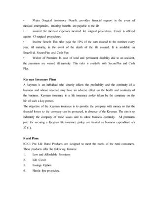 • Major Surgical Assistance Benefit: provides financial support in the event of
medical emergencies, ensuring benefits are payable to the life
• assured for medical expenses incurred for surgical procedures. Cover is offered
against 43 surgical procedures.
• Income Benefit: This rider pays the 10% of the sum assured to the nominee every
year, till maturity, in the event of the death of the life assured. It is available on
SmartKid, SecurePlus and Cash Plus
• Waiver of Premium: In case of total and permanent disability due to an accident,
the premiums are waived till maturity. This rider is available with SecurePlus and Cash
Plus.
Keyman Insurance Plans
A keyman is an individual who directly affects the profitability and the continuity of a
business and whose absence may have an adverse effect on the health and continuity of
the business. Keyman insurance is a life insurance policy taken by the company on the
life of such a key person.
The objective of the Keyman insurance is to provide the company with money so that the
financial losses to the company can be protected, in absence of the Keyman. The aim is to
indemnify the company of these losses and to allow business continuity. All premiums
paid for securing a Keyman life insurance policy are treated as business expenditure u/s
37 (1).
Rural Plans
ICICI Pru Life Rural Products are designed to meet the needs of the rural consumers.
These products offer the following features:
1. Low and Affordable Premiums
2. Life Cover
3. Savings Option
4. Hassle free procedure.
 