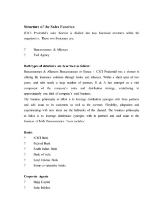 Structure of the Sales Function
ICICI Prudential’s sales function is divided into two functional structures within the
organization. These two Structures are:
? Bancassurance & Alliances
? Tied Agency
Both types of structures are described as follows:
Bancassurance & Alliances: Bancassurance or Banca: - ICICI Prudential was a pioneer in
offering life insurance solutions through banks and alliances. Within a short span of two
years, and with nearly a large number of partners, B & A has emerged as a vital
component of the company’s sales and distribution strategy, contributing to
approximately one third of company’s total business.
The business philosophy at B&A is to leverage distribution synergies with there partners
and add value to its customers as well as the partners. Flexibility, adaptation and
experimenting with new ideas are the hallmarks of this channel. The business philosophy
at B&A is to leverage distribution synergies with its partners and add value to the
business of both. Bancassurance Team includes:
Banks
? ICICI Bank
? Federal Bank
? South Indian Bank
? Bank of India
? Lord Krishna Bank
? Some co-operative banks
Corporate Agents
? Bajaj Capital
? India Infoline
 