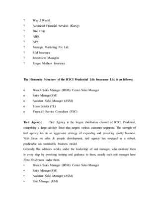 ? Way 2 Wealth
? Advanced Financial Services (Karvy)
? Blue Chip
? AHS
? APS
? Strategic Marketing Pvt. Ltd.
? S M Insurance
? Investment Managers
? Emgee Muthoot Insurance
The Hierarchy Structure of the ICICI Prudential Life Insurance Ltd. is as follows:
o Branch Sales Manager (BSM)/ Center Sales Manager
o Sales Manager(SM)
o Assistant Sales Manager (ASM)
o Team Leader (TL)
o Financial Service Consultant (FSC)
Tied Agency: Tied Agency is the largest distribution channel of ICICI Prudential,
comprising a large advisor force that targets various customer segments. The strength of
tied agency lies in an aggressive strategy of expanding and procuring quality business.
With focus on sales & people development, tied agency has emerged as a robust,
predictable and sustainable business model.
Generally this advisors works under the leadership of unit manager, who motivate them
in every step by providing training and guidance to them, usually each unit manager have
20 to 30 advisors under them.
• Branch Sales Manager (BSM)/ Center Sales Manager
• Sales Manager(SM)
• Assistant Sales Manager (ASM)
• Unit Manager (UM)
 