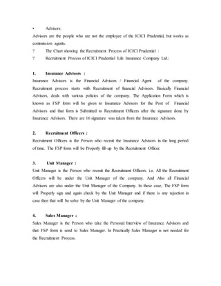 • Advisors:
Advisors are the people who are not the employee of the ICICI Prudential, but works as
commission agents.
? The Chart showing the Recruitment Process of ICICI Prudential :
? Recruitment Process of ICICI Prudential Life Insurance Company Ltd.:
1. Insurance Advisors :
Insurance Advisors is the Financial Advisors / Financial Agent of the company.
Recruitment process starts with Recruitment of financial Advisors. Basically Financial
Advisors, deals with various policies of the company. The Application Form which is
known as FSP form will be given to Insurance Advisors for the Post of Financial
Advisors and that form is Submitted to Recruitment Officers after the signature done by
Insurance Advisors. There are 16 signature was taken from the Insurance Advisors.
2. Recruitment Officers :
Recruitment Officers is the Person who recruit the Insurance Advisors in the long period
of time. The FSP form will be Properly fill-up by the Recruitment Officer.
3. Unit Manager :
Unit Manager is the Person who recruit the Recruitment Officers. i.e. All the Recruitment
Officers will be under the Unit Manager of the company. And Also all Financial
Advisors are also under the Unit Manager of the Company. In these case, The FSP form
will Properly sign and again check by the Unit Manager and if there is any rejection in
case then that will be solve by the Unit Manager of the company.
4. Sales Manager :
Sales Manager is the Person who take the Personal Interview of Insurance Advisors and
that FSP form is send to Sales Manager. In Practically Sales Manager is not needed for
the Recruitment Process.
 