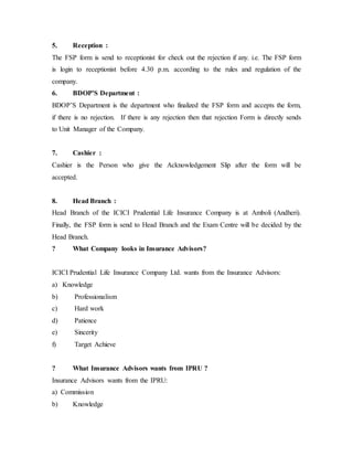 5. Reception :
The FSP form is send to receptionist for check out the rejection if any. i.e. The FSP form
is login to receptionist before 4.30 p.m. according to the rules and regulation of the
company.
6. BDOP’S Department :
BDOP’S Department is the department who finalized the FSP form and accepts the form,
if there is no rejection. If there is any rejection then that rejection Form is directly sends
to Unit Manager of the Company.
7. Cashier :
Cashier is the Person who give the Acknowledgement Slip after the form will be
accepted.
8. Head Branch :
Head Branch of the ICICI Prudential Life Insurance Company is at Amboli (Andheri).
Finally, the FSP form is send to Head Branch and the Exam Centre will be decided by the
Head Branch.
? What Company looks in Insurance Advisors?
ICICI Prudential Life Insurance Company Ltd. wants from the Insurance Advisors:
a) Knowledge
b) Professionalism
c) Hard work
d) Patience
e) Sincerity
f) Target Achieve
? What Insurance Advisors wants from IPRU ?
Insurance Advisors wants from the IPRU:
a) Commission
b) Knowledge
 