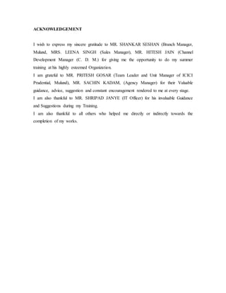 ACKNOWLEDGEMENT
I wish to express my sincere gratitude to MR. SHANKAR SESHAN (Branch Manager,
Mulund, MRS. LEENA SINGH (Sales Manager), MR. HITESH JAIN (Channel
Development Manager (C. D. M.) for giving me the opportunity to do my summer
training at his highly esteemed Organization.
I am grateful to MR. PRITESH GOSAR (Team Leader and Unit Manager of ICICI
Prudential, Mulund), MR. SACHIN KADAM, (Agency Manager) for their Valuable
guidance, advice, suggestion and constant encouragement rendered to me at every stage.
I am also thankful to MR. SHRIPAD JANYE (IT Officer) for his invaluable Guidance
and Suggestions during my Training.
I am also thankful to all others who helped me directly or indirectly towards the
completion of my works.
 
