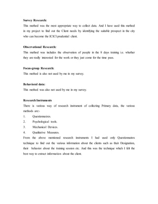 Survey Research:
This method was the most appropriate way to collect data. And I have used this method
in my project to find out the Client needs by identifying the suitable prospect in the city
who can become the ICICI prudential client.
Observational Research:
This method was includes the observation of people in the 8 days training i.e. whether
they are really interested for the work or they just come for the time pass.
Focus-group Research:
This method is also not used by me in my survey.
Behavioral data:
This method was also not used by me in my survey.
Research Instruments
There is various way of research instrument of collecting Primary data, the various
methods are:-
1. Questionnaires.
2. Psychological tools.
3. Mechanical Devices.
4. Qualitative Measures.
From the above mentioned research instruments I had used only Questionnaires
technique to find out the various information about the clients such as their Designation,
their behavior about the training session etc. And this was the technique which I felt the
best way to extract information about the client.
 