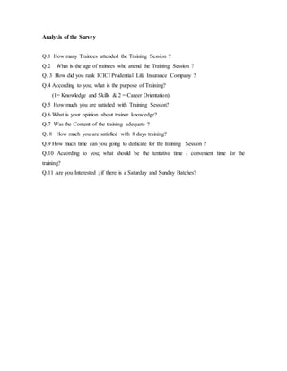 Analysis of the Survey
Q.1 How many Trainees attended the Training Session ?
Q.2 What is the age of trainees who attend the Training Session ?
Q. 3 How did you rank ICICI Prudential Life Insurance Company ?
Q.4 According to you; what is the purpose of Training?
(1= Knowledge and Skills & 2 = Career Orientation)
Q.5 How much you are satisfied with Training Session?
Q.6 What is your opinion about trainer knowledge?
Q.7 Was the Content of the training adequate ?
Q. 8 How much you are satisfied with 8 days training?
Q.9 How much time can you going to dedicate for the training Session ?
Q.10 According to you; what should be the tentative time / convenient time for the
training?
Q.11 Are you Interested ; if there is a Saturday and Sunday Batches?
 
