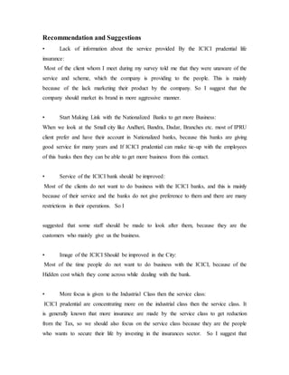 Recommendation and Suggestions
• Lack of information about the service provided By the ICICI prudential life
insurance:
Most of the client whom I meet during my survey told me that they were unaware of the
service and scheme, which the company is providing to the people. This is mainly
because of the lack marketing their product by the company. So I suggest that the
company should market its brand in more aggressive manner.
• Start Making Link with the Nationalized Banks to get more Business:
When we look at the Small city like Andheri, Bandra, Dadar, Branches etc. most of IPRU
client prefer and have their account in Nationalized banks, because this banks are giving
good service for many years and If ICICI prudential can make tie-up with the employees
of this banks then they can be able to get more business from this contact.
• Service of the ICICI bank should be improved:
Most of the clients do not want to do business with the ICICI banks, and this is mainly
because of their service and the banks do not give preference to them and there are many
restrictions in their operations. So I
suggested that some staff should be made to look after them, because they are the
customers who mainly give us the business.
• Image of the ICICI Should be improved in the City:
Most of the time people do not want to do business with the ICICI, because of the
Hidden cost which they come across while dealing with the bank.
• More focus is given to the Industrial Class then the service class:
ICICI prudential are concentrating more on the industrial class then the service class. It
is generally known that more insurance are made by the service class to get reduction
from the Tax, so we should also focus on the service class because they are the people
who wants to secure their life by investing in the insurances sector. So I suggest that
 