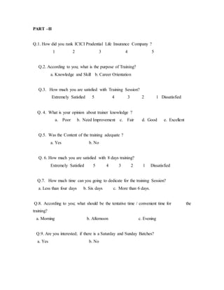 PART –II
Q.1. How did you rank ICICI Prudential Life Insurance Company ?
1 2 3 4 5
Q.2. According to you; what is the purpose of Training?
a. Knowledge and Skill b. Career Orientation
Q.3. How much you are satisfied with Training Session?
Extremely Satisfied 5 4 3 2 1 Dissatisfied
Q. 4. What is your opinion about trainer knowledge ?
a. Poor b. Need Improvement c. Fair d. Good e. Excellent
Q.5. Was the Content of the training adequate ?
a. Yes b. No
Q. 6. How much you are satisfied with 8 days training?
Extremely Satisfied 5 4 3 2 1 Dissatisfied
Q.7. How much time can you going to dedicate for the training Session?
a. Less than four days b. Six days c. More than 6 days.
Q.8. According to you; what should be the tentative time / convenient time for the
training?
a. Morning b. Afternoon c. Evening
Q.9. Are you interested; if there is a Saturday and Sunday Batches?
a. Yes b. No
 