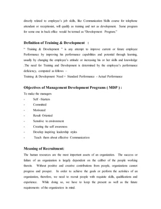directly related to employee’s job skills, like Communication Skills course for telephone
attendant or receptionist, will qualify as training and not as development. Same program
for some one in back office would be termed as “Development Program.”
Definition of Training & Development :
“ Training & Development ” is any attempt to improve current or future employee
Performance by improving his performance capabilities and potential through learning,
usually by changing the employee’s attitude or increasing his or her skills and knowledge
.The need for Training and Development is determined by the employee’s performance
deficiency, computed as follows –
Training & Development Need = Standard Performance - Actual Performance
Objectives of Management Development Programs ( MDP ) :
To make the managers
- Self –Starters
- Committed
- Motivated
- Result Oriented
- Sensitive to environment
- Creating the self awareness
- Develop inspiring leadership styles
- Teach them about effective Communication
Meaning of Recruitment:
The human resources are the most important assets of an organization. The success or
failure of an organization is largely dependent on the caliber of the people working
therein. Without positive and creative contributions from people, organizations cannot
progress and prosper. In order to achieve the goals or perform the activities of an
organization, therefore, we need to recruit people with requisite skills, qualifications and
experience. While doing so, we have to keep the present as well as the future
requirements of the organization in mind.
 