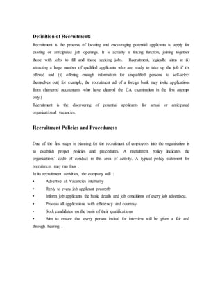 Definition of Recruitment:
Recruitment is the process of locating and encouraging potential applicants to apply for
existing or anticipated job openings. It is actually a linking function, joining together
those with jobs to fill and those seeking jobs. Recruitment, logically, aims at (i)
attracting a large number of qualified applicants who are ready to take up the job if it’s
offered and (ii) offering enough information for unqualified persons to self-select
themselves out( for example, the recruitment ad of a foreign bank may invite applications
from chartered accountants who have cleared the CA examination in the first attempt
only.)
Recruitment is the discovering of potential applicants for actual or anticipated
organizational vacancies.
Recruitment Policies and Procedures:
One of the first steps in planning for the recruitment of employees into the organization is
to establish proper policies and procedures. A recruitment policy indicates the
organizations’ code of conduct in this area of activity. A typical policy statement for
recruitment may run thus :
In its recruitment activities, the company will :
• Advertise all Vacancies internally
• Reply to every job applicant promptly
• Inform job applicants the basic details and job conditions of every job advertised.
• Process all applications with efficiency and courtesy
• Seek candidates on the basis of their qualifications
• Aim to ensure that every person invited for interview will be given a fair and
through hearing .
 