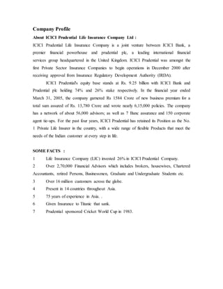 Company Profile
About ICICI Prudential Life Insurance Company Ltd :
ICICI Prudential Life Insurance Company is a joint venture between ICICI Bank, a
premier financial powerhouse and prudential plc, a leading international financial
services group headquartered in the United Kingdom. ICICI Prudential was amongst the
first Private Sector Insurance Companies to begin operations in December 2000 after
receiving approval from Insurance Regulatory Development Authority (IRDA).
ICICI Prudential's equity base stands at Rs. 9.25 billion with ICICI Bank and
Prudential plc holding 74% and 26% stake respectively. In the financial year ended
March 31, 2005, the company garnered Rs 1584 Crore of new business premium for a
total sum assured of Rs. 13,780 Crore and wrote nearly 6,15,000 policies. The company
has a network of about 56,000 advisors; as well as 7 Banc assurance and 150 corporate
agent tie-ups. For the past four years, ICICI Prudential has retained its Position as the No.
1 Private Life Insurer in the country, with a wide range of flexible Products that meet the
needs of the Indian customer at every step in life.
SOME FACTS :
1 Life Insurance Company (LIC) invested 26% in ICICI Prudential Company.
2 Over 2,70,000 Financial Advisors which includes brokers, housewives, Chartered
Accountants, retired Persons, Businessmen, Graduate and Undergraduate Students etc.
3 Over 16 million customers across the globe.
4 Present in 14 countries throughout Asia.
5 75 years of experience in Asia. .
6 Given Insurance to Titanic that sank.
7 Prudential sponsored Cricket World Cup in 1983.
 