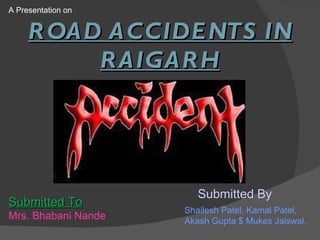 A Presentation on Submitted To Mrs. Bhabani Nande Submitted By ROAD ACCIDENTS IN RAIGARH Shailesh Patel, Kamal Patel, Akash Gupta $ Mukes Jaiswal. 